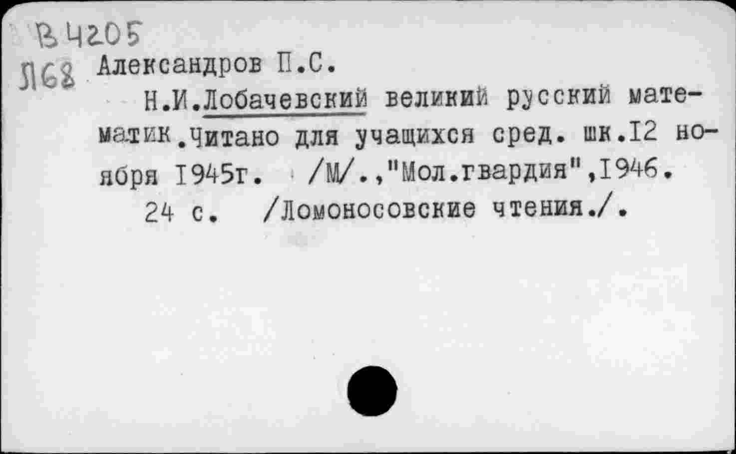 ﻿гшоБ-
г. — Александров П.С.
Н.И.Лобачевский великий русский математик,читано для учащихся сред, шк.12 ноября 1945г.	/М/.Мол.гвардия”,1946.
24 с. /Ломоносовские чтения./.